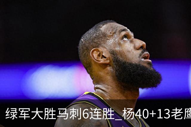 绿军大胜马刺6连胜 杨40+13老鹰克奇才止4连败